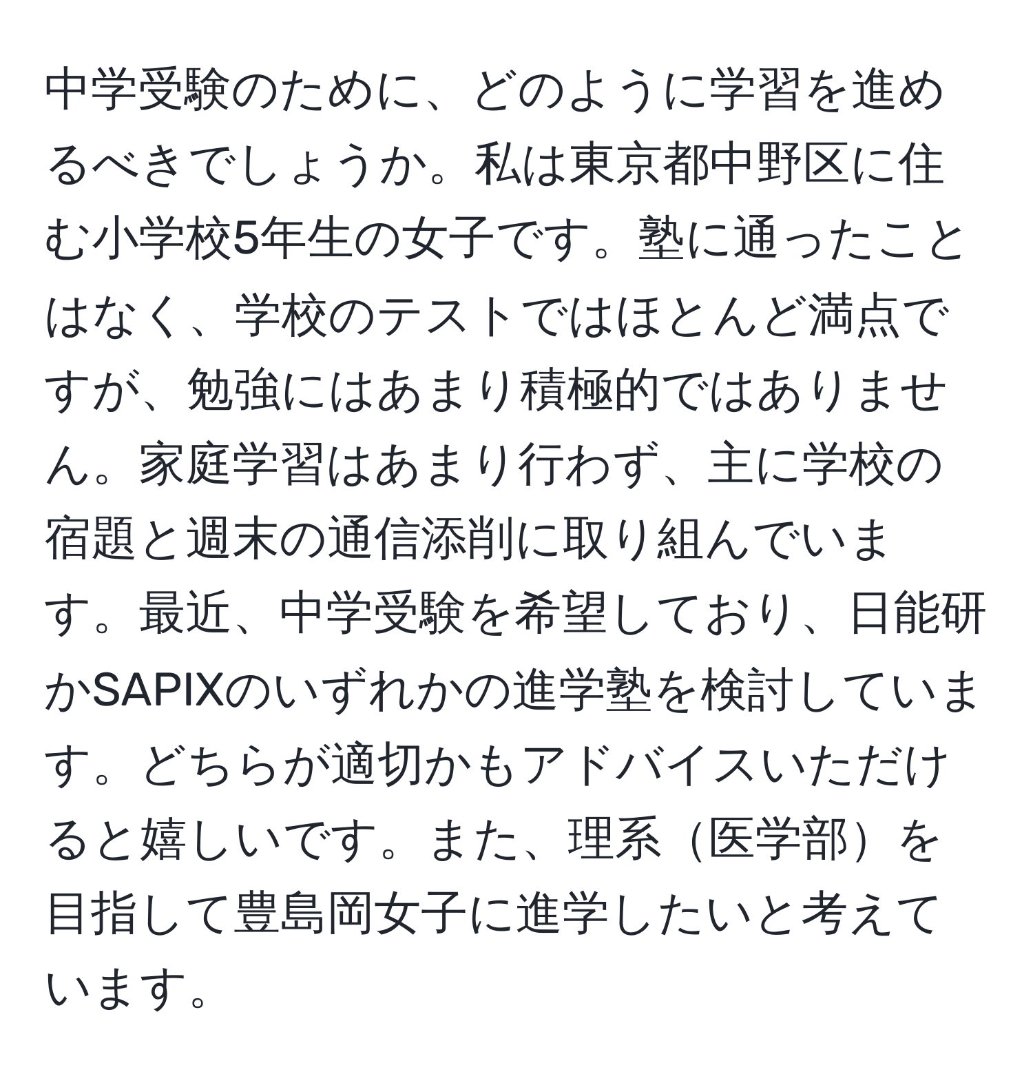 中学受験のために、どのように学習を進めるべきでしょうか。私は東京都中野区に住む小学校5年生の女子です。塾に通ったことはなく、学校のテストではほとんど満点ですが、勉強にはあまり積極的ではありません。家庭学習はあまり行わず、主に学校の宿題と週末の通信添削に取り組んでいます。最近、中学受験を希望しており、日能研かSAPIXのいずれかの進学塾を検討しています。どちらが適切かもアドバイスいただけると嬉しいです。また、理系医学部を目指して豊島岡女子に進学したいと考えています。