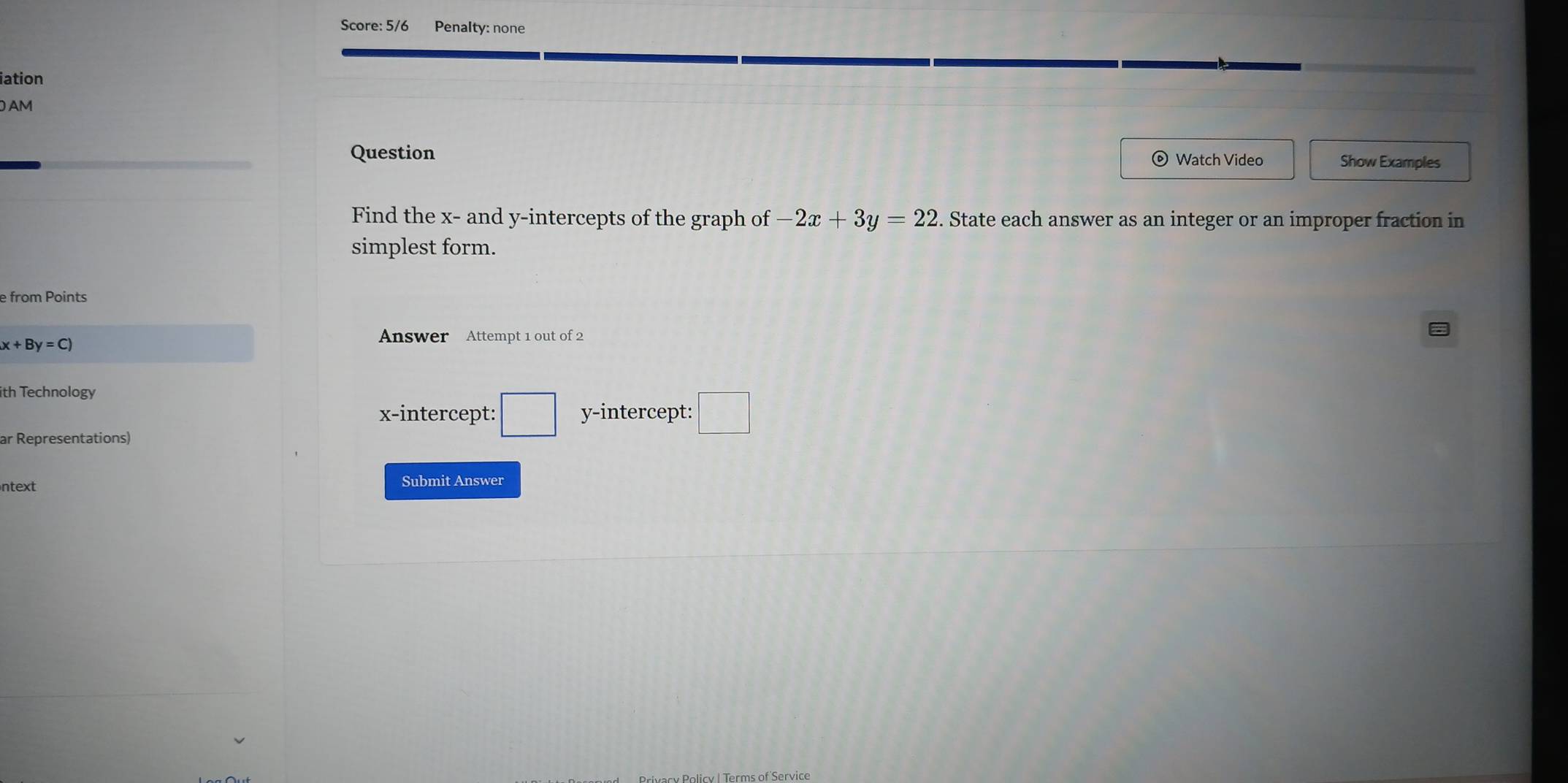 Score: 5/6 Penalty: none 
iation 
AM 
Question Watch Video Show Examples 
Find the x - and y-intercepts of the graph of -2x+3y=22. State each answer as an integer or an improper fraction in 
simplest form. 
e from Points
x+By=C)
Answer Attempt 1 out of 2 
ith Technology 
x-intercept: □ y-intercept: □ 
ar Representations) 
ntext Submit Answer