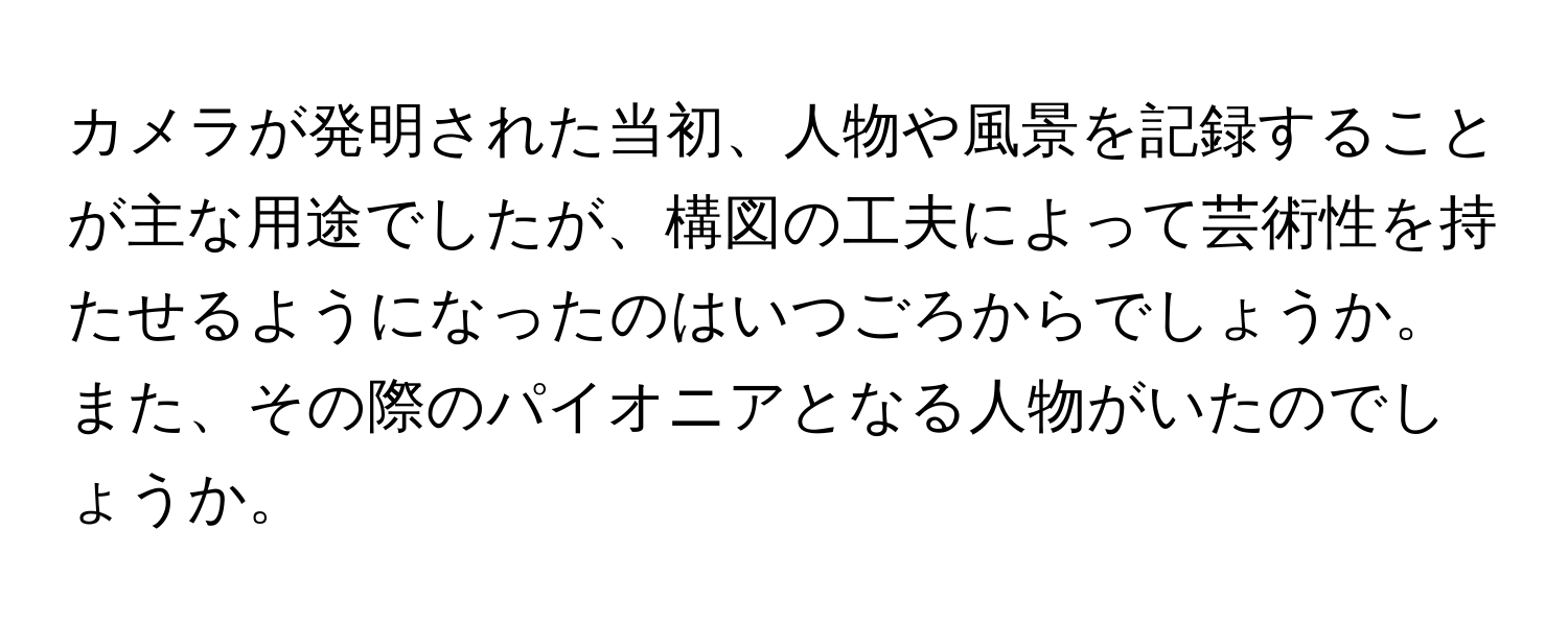 カメラが発明された当初、人物や風景を記録することが主な用途でしたが、構図の工夫によって芸術性を持たせるようになったのはいつごろからでしょうか。また、その際のパイオニアとなる人物がいたのでしょうか。