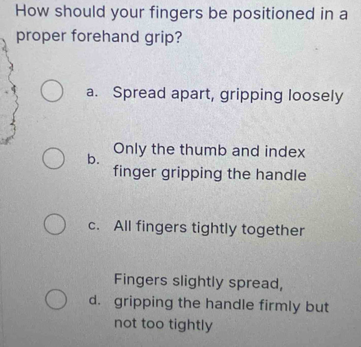 How should your fingers be positioned in a
proper forehand grip?
a. Spread apart, gripping loosely
b.
Only the thumb and index
finger gripping the handle
c. All fingers tightly together
Fingers slightly spread,
d. gripping the handle firmly but
not too tightly