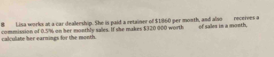 Lisa works at a car dealership. She is paid a retainer of $1860 per month, and also receives a 
commission of 0.5% on her monthly sales. If she makes $320 000 worth of sales in a month, 
calculate her earnings for the month.