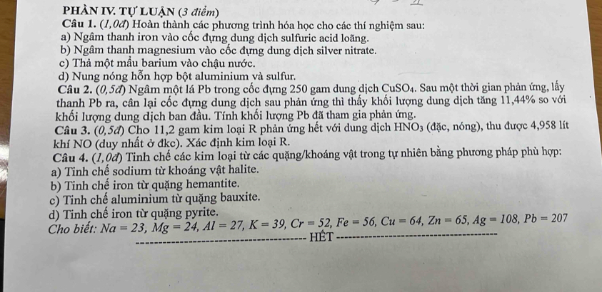 PHÀN IV Tự LUẠN (3 điểm) 
Câu 1. (1,0d) Hoàn thành các phương trình hóa học cho các thí nghiệm sau: 
a) Ngâm thanh iron vào cốc đựng dung dịch sulfuric acid loãng. 
b) Ngâm thanh magnesium vào cốc đựng dung dịch silver nitrate. 
c) Thả một mẫu barium vào chậu nước. 
d) Nung nóng hỗn hợp bột aluminium và sulfur. 
Câu 2. (0,5d) Ngâm một lá Pb trong cốc đựng 250 gam dung dịch Cu SO_4 1. Sau một thời gian phản ứng, lấy 
thanh Pb ra, cân lại cốc đựng dung dịch sau phản ứng thì thấy khối lượng dung dịch tăng 11, 44% so với 
khối lượng dung địch ban đầu. Tính khối lượng Pb đã tham gia phản ứng. 
Câu 3. (0,5d) Cho 11,2 gam kim loại R phản ứng hết với dung dịch HNO3 (đặc, nóng), thu được 4,958 lít 
khí NO (duy nhất ở đkc). Xác định kim loại R. 
Câu 4. (1,0d) Tinh chế các kim loại từ các quặng/khoáng vật trong tự nhiên bằng phương pháp phù hợp: 
a) Tinh chế sodium từ khoáng vật halite. 
b) Tinh chế iron từ quặng hemantite. 
c) Tinh chế aluminium từ quặng bauxite. 
d) Tinh chế iron từ quặng pyrite. 
Cho biết: Na=23, Mg=24, Al=27, K=39, Cr=52, Fe=56, Cu=64, Zn=65, Ag=108, Pb=207 __ HÊT