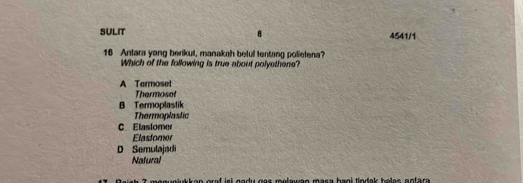 SULIT B 4541/1
16 Antara yang berikut, manakah betul tentang polietena?
Which of the following is true about polyethene?
A Termoset
Thermoset
B Termoplastik
Thermoplastic
C Elastomer
Elastomer
D Semulajadi
Nafural
Daish 7 monugjukkan graf iet gady gas molawan masa bagi tindak balas antara