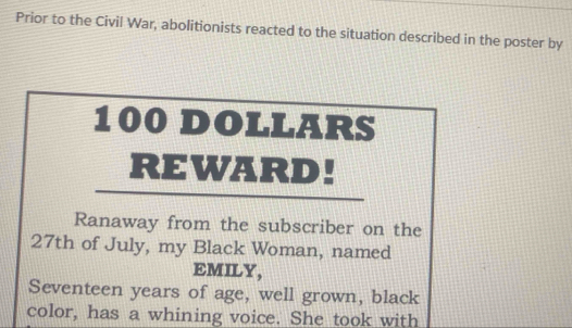 Prior to the Civil War, abolitionists reacted to the situation described in the poster by
100 DOLLARS
REWARD! 
Ranaway from the subscriber on the 
27th of July, my Black Woman, named 
EMILY, 
Seventeen years of age, well grown, black 
color, has a whining voice. She took with