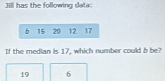 Jill has the following data:
b 15 20 12 17
If the median is 17, which number could b be?
19
6