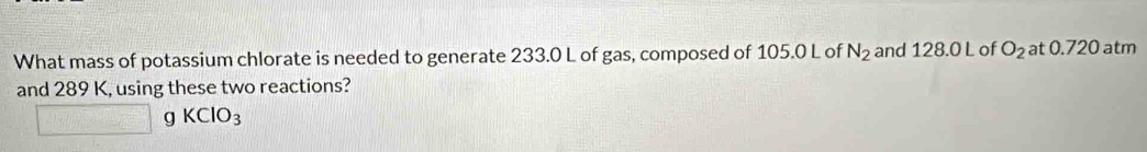 What mass of potassium chlorate is needed to generate 233.0 L of gas, composed of 105.0 L of N_2 and 128.0 L of O_2 at 0.720 atm
and 289 K, using these two reactions?
□ gKClO_3