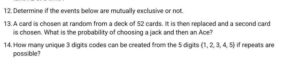 Determine if the events below are mutually exclusive or not. 
13. A card is chosen at random from a deck of 52 cards. It is then replaced and a second card 
is chosen. What is the probability of choosing a jack and then an Ace? 
14. How many unique 3 digits codes can be created from the 5 digits  1,2,3,4,5 if repeats are 
possible?