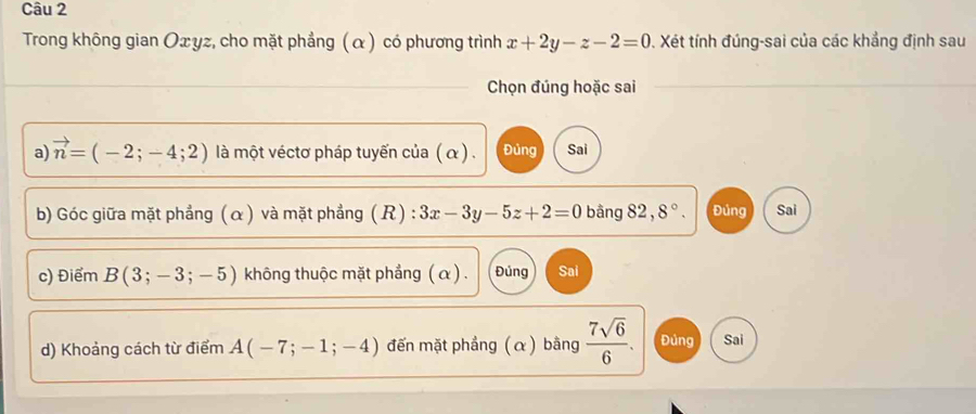 Trong không gian Oxyz, cho mặt phẳng (α) có phương trình x+2y-z-2=0. Xét tính đúng-sai của các khẳng định sau
Chọn đúng hoặc sai
a) vector n=(-2;-4;2) là một véctơ pháp tuyến của (α ) . Đủng Sai
b) Góc giữa mặt phẳng (α) và mặt phẳng (R) : 3x-3y-5z+2=0 bằng 82,8°. Đúng Sai
c) Điểm B(3;-3;-5) không thuộc mặt phẳng ( α) . Đúng Sai
d) Khoảng cách từ điểm A(-7;-1;-4) đến mặt phẳng (α) bằng  7sqrt(6)/6 . Đúng Sai