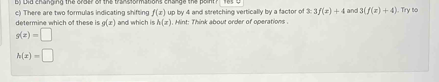 Did changing the order of the transformations change the point? 
c) There are two formulas indicating shifting f(x) up by 4 and stretching vertically by a factor of 3:3f(x)+4 and 3(f(x)+4). Try to 
determine which of these is g(x) and which is h(x). Hint: Think about order of operations .
g(x)=□
h(x)=□