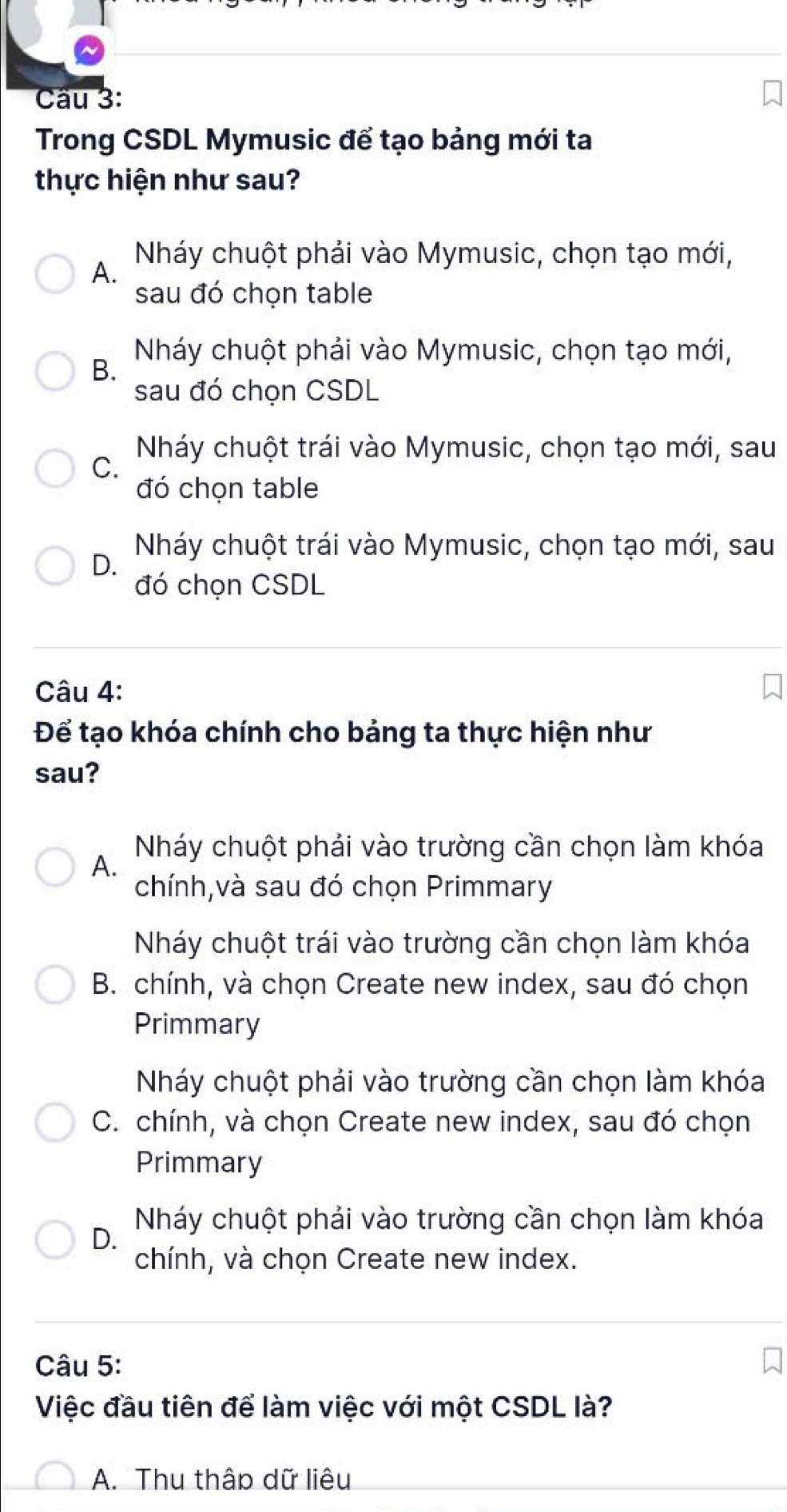 Trong CSDL Mymusic để tạo bảng mới ta
thực hiện như sau?
Nháy chuột phải vào Mymusic, chọn tạo mới,
A.
sau đó chọn table
Nháy chuột phải vào Mymusic, chọn tạo mới,
B.
sau đó chọn CSDL
Nháy chuột trái vào Mymusic, chọn tạo mới, sau
C.
đó chọn table
Nháy chuột trái vào Mymusic, chọn tạo mới, sau
D.
đó chọn CSDL
Câu 4:
Để tạo khóa chính cho bảng ta thực hiện như
sau?
Nháy chuột phải vào trường cần chọn làm khóa
A.
chính,và sau đó chọn Primmary
Nháy chuột trái vào trường cần chọn làm khóa
B. chính, và chọn Create new index, sau đó chọn
Primmary
Nháy chuột phải vào trường cần chọn làm khóa
C. chính, và chọn Create new index, sau đó chọn
Primmary
Nháy chuột phải vào trường cần chọn làm khóa
D.
chính, và chọn Create new index.
Câu 5:
Việc đầu tiên để làm việc với một CSDL là?
A. Thu thập dữ liêu