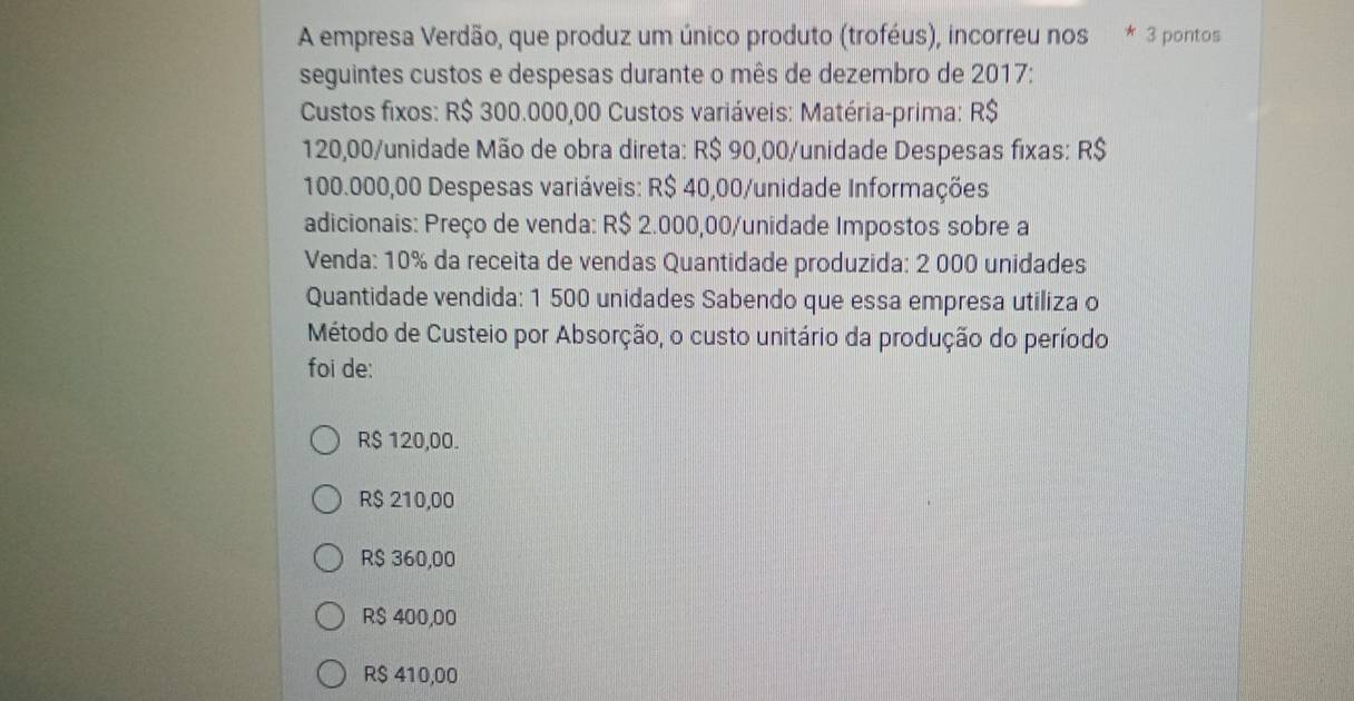 A empresa Verdão, que produz um único produto (troféus), incorreu nos * 3 pontos
seguintes custos e despesas durante o mês de dezembro de 2017:
Custos fixos: R$ 300.000,00 Custos variáveis: Matéria-prima: R$
120,00 /unidade Mão de obra direta: R$ 90,00 /unidade Despesas fixas: R$
100.000,00 Despesas variáveis: R$ 40,00 /unidade Informações
adicionais: Preço de venda: R$ 2.000,00 /unidade Impostos sobre a
Venda: 10% da receita de vendas Quantidade produzida: 2 000 unidades
Quantidade vendida: 1 500 unidades Sabendo que essa empresa utiliza o
Método de Custeio por Absorção, o custo unitário da produção do período
foi de:
R$ 120,00.
R$ 210,00
R$ 360,00
R$ 400,00
R$ 410,00