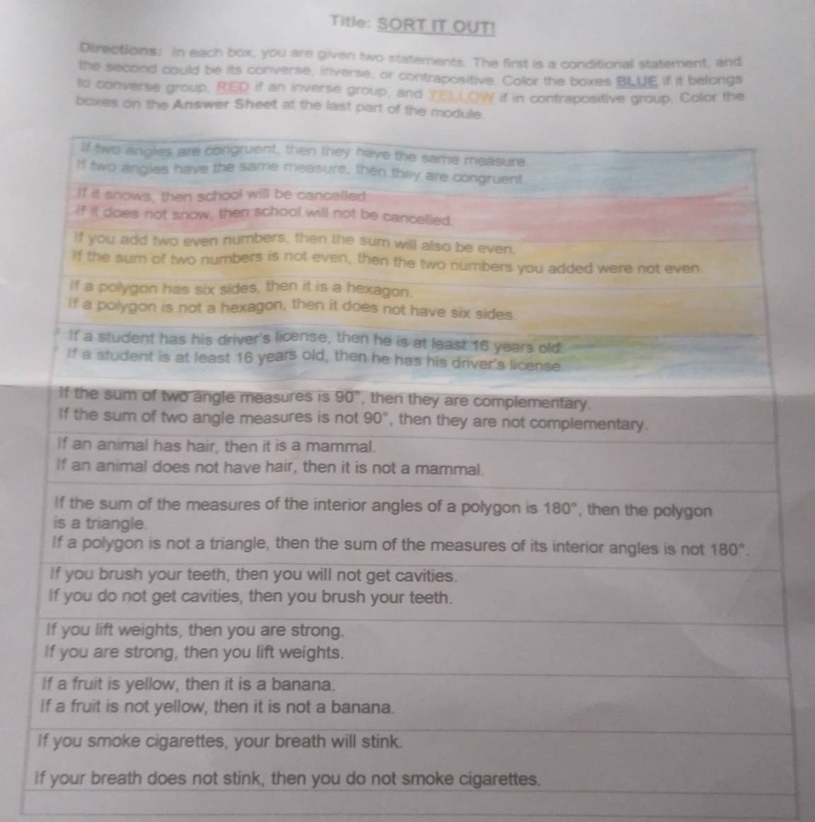 Title: SORT IT OUT!
Directions: In each box, you are given two statements. The first is a conditional statement, and
the second could be its converse, inverse, or contrapositive. Collor the boxes BLUE if it belongs
to converse group, RED if an inverse group, and YELL OW if in contrapositive group. Color the
boxes on the Answer Sheet at the last part of th
I