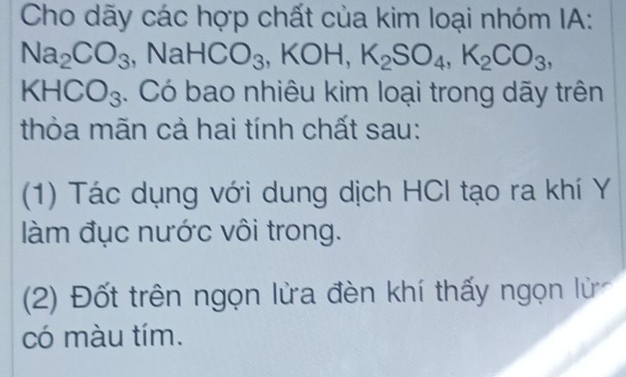 Cho dãy các hợp chất của kim loại nhóm IA:
Na_2CO_3 NaHCO_3 ,KOH, K_2SO_4, K_2CO_3,
KHCO_3 4. Có bao nhiêu kim loại trong dãy trên 
thỏa mãn cả hai tính chất sau: 
(1) Tác dụng với dung dịch HCI tạo ra khí Y 
làm đục nước vôi trong. 
(2) Đốt trên ngọn lửa đèn khí thấy ngọn lử 
có màu tím.