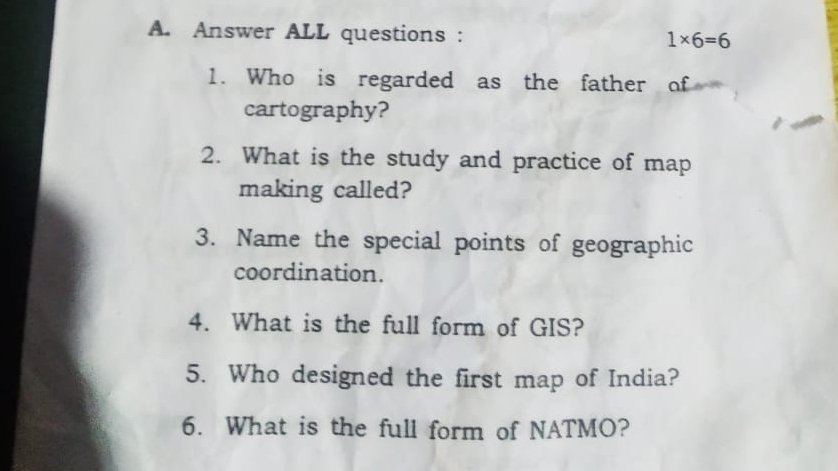 Answer ALL questions : 1* 6=6
1. Who is regarded as the father of 
cartography? 
2. What is the study and practice of map 
making called? 
3. Name the special points of geographic 
coordination. 
4. What is the full form of GIS? 
5. Who designed the first map of India? 
6. What is the full form of NATMO?