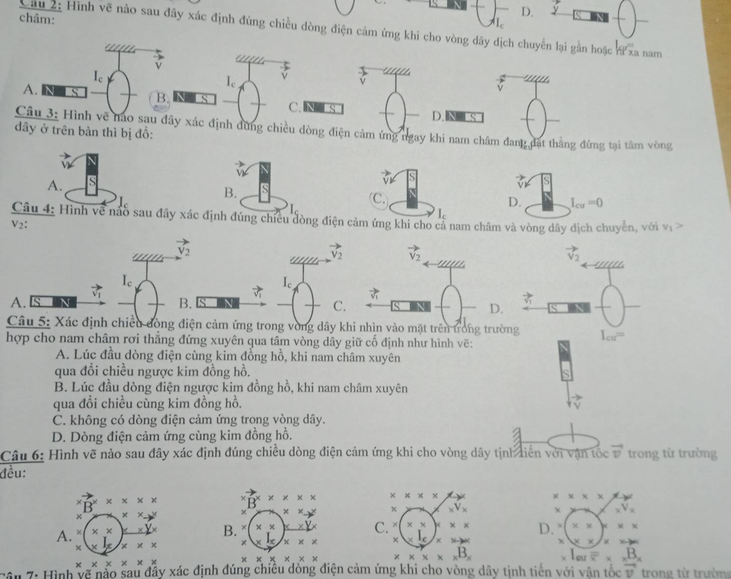 châm:
D. sqrt()
I_c
Cầu 2: Hình vẽ nào sau đây xác định đúng chiều dòng điện cảm ứng khi cho vòng dây dịch chuyển lại gần hoặc ra xa nam
  
' vector v
v
I_c
I_c
vector v
A. N s
vector v _ 111
B. N C.RL S
D. S
Câu 3: Hình vẽ nào sau đây xác định đùng chiều dòng điện cảm ứng ngay khi nam châm đang đạt thẳng đứng tại tâm vòng
dây ở trên bàn thì bị đồ:
A. S
Câu 4: Hình về nào sau đây xác đúng chiều đòng điện cảm ứng khi cho cả nam châm và vòng dây dịch chuyển, với v_1>
V_2:
vector V_2
vector V_2
vector v_2
I_c
I_c
B.
A. IS N s
C.
vector v_1
Câu 5: Xác định chiều đòng điện cảm ứng trong vòng dây khi nhìn vào mặt trên trong trường
hợp cho nam châm rơi thẳng đứng xuyên qua tâm vòng dây giữ cố định như hình vẽ:
I_cu=
A. Lúc đầu dòng điện cùng kim đồng hồ, khi nam châm xuyên
qua đổi chiều ngược kim đồng hồ.
B. Lúc đầu dòng điện ngược kim đồng hồ, khi nam châm xuyên
qua đồi chiều cùng kim đồng hồ.
C. không có dòng điện cảm ứng trong vòng dây.
D. Dòng điện cảm ứng cùng kim đồng hồ.
Câu 6: Hình vẽ nào sau đây xác định đúng chiều dòng điện cảm ứng khi cho vòng dây tịnh tiên với vận tốc vector v trong từ trường
đều:
B* * * *
B^x* x* x
* * * *
* * * *
+ xxto x
x
× xxto x
B. * * xx _xV_x
A. × * * _ XY _xV_x
C. × * * * * * * * * *
D.
* x|x * * * ×
× elx x* x * l_e x xto ∈fty x x* x
* * * * * *
* * * * * *
* * * * _xB_x
χ 1_ou overline overline x* x^Bx
Câu 7: Hình vẽ nảo sau đầy xác định đúng chiêu dòng điện cảm ứng khi cho vòng dây tịnh tiến với vân tốc vector v trong từ trườn