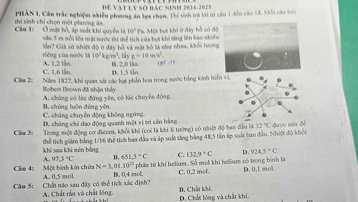 Đề Vật Lý Sở bác NInh 2024-2025
PHẢN I, Câu trắc nghiệm nhiều phương án lựa chọn. Thí sinh trả lời từ câu 1 đến câu 18. Mỗi câu hỏi
thí sinh chỉ chọn một phương án.
Câu 1: Ở mặt hồ, áp suất khí quyền là 10^5Pa 1. Một bọt khí ở đáy hồ có độ
sâu 5 m nổi lên mặt nước thì thể tích của bọt khí tăng lên bao nhiêu
lần? Giả sử nhiệt độ ở đáy hồ và mặt hồ là như nhau, khối lượng
riêng của nước là 10^3kg/m^3 *, lấy g=10m/s^2.
A. 1,2 lần. B. 2,0 lần.
C. 1,6 lần. D. 1,5 lần.
Câu 2: Năm 1827, khi quan sát các hạt phần hoa trong nước bằng kính hiển vi,
Robert Brown đã nhận thấy
A. chúng có lúc đứng yên, có lúc chuyển động.
B. chúng luôn đứng yên.
C. chúng chuyển động không ngừng.
D. chúng chỉ dao động quanh một vị trí cân bằng.
Câu 3: :Trong một động cơ điezen, khối khí (coi là khí lí tưởng) có nhiệt độ ban đầu là 32°C được nén đề
thể tích giảm bằng 1/16 thể tích ban đầu và áp suất tăng bằng 48,5 lần áp suất ban đầu. Nhiệt độ khối
khí sau khi nén bằng
A. 97,3°C
B. 651,5°C C. 132,9°C D. 924,5°C
Câu 4: Một bình kín chứa N=3,01.10^(23) phân tử khí helium. Số mol khí helium có trong bình là
A. 0,5 mol. B. 0,4 mol. C. 0,2 mol. D. 0,1 mol.
Câu 5: Chất nào sau đây có thể tích xác định?
A. Chất rắn và chất lỏng. B. Chất khí.
k hí D. Chất lỏng và chất khí.