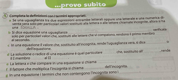 ·provo subito 
. Completa le definizioni con i termini appropriati. 
Se una uguaglianza tra due espressioni entrambe letterali oppure una letterale e una numerica di- 
venta vera solo per particolari valori sostituiti alla lettera o alle lettere chiamate incognite, allora si ha 
una_ 
b Si dice equazione una uguaglianza _verificata 
solo per particolari valori che, sostituiti alle lettere che vi compaiono, rendono il primo membro 
al secondo. 
c In una equazione il valore che, sostituito all’incognita, rende l’uguaglianza vera, si dice_ 。 
dell'equazione. 
d La soluzione o radice di una equazione è quel particolare _che, sostituito all _, rende 
il I membro _al II_ . 
e La lettera x che compare in una equazione si chiama _. 
f Il fattore che moltiplica l’incognita si chiama _dell'incognita. 
g In una equazione i termini che non contengono l’incognita sono i _.