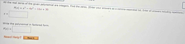 All the real zeros of the given polynomial are integers. Find the zeros. (Enter your answers as a comma-separated list. Enter all answers including repetitions.) P(x)=x^3-4x^2-11x+30
x=□
Write the polynomial in factored form. P(x)=□
Need Help? Read