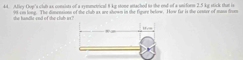 Alley Oop’s club ax consists of a symmetrical 8 kg stone attached to the end of a uniform 2.5 kg stick that is
98 cm long. The dimensions of the club ax are shown in the figure below. How far is the center of mass from 
the handle end of the club ax?