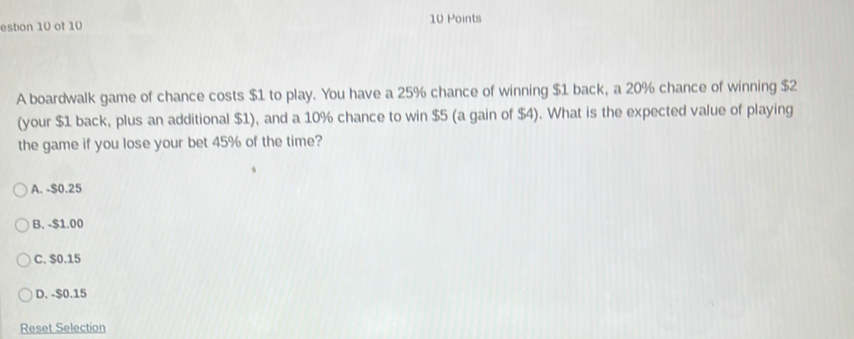 estion 10 of 10
A boardwalk game of chance costs $1 to play. You have a 25% chance of winning $1 back, a 20% chance of winning $2
(your $1 back, plus an additional $1), and a 10% chance to win $5 (a gain of $4). What is the expected value of playing
the game if you lose your bet 45% of the time?
A. - $0.25
B. -$1.00
C. $0.15
D. - $0.15
Reset Selection