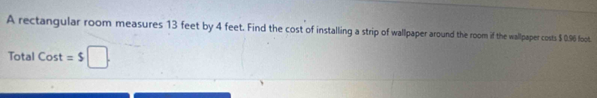 A rectangular room measures 13 feet by 4 feet. Find the cost of installing a strip of wallpaper around the room if the wallpaper costs $ 0.96 foot. 
Total Cost