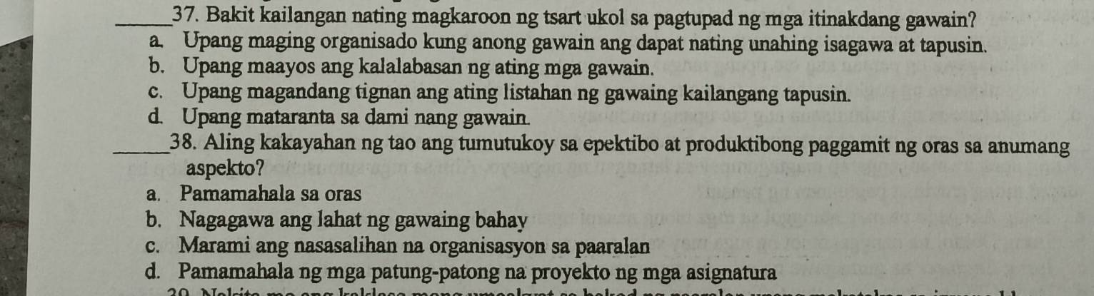 Bakit kailangan nating magkaroon ng tsart ukol sa pagtupad ng mga itinakdang gawain?
a. Upang maging organisado kung anong gawain ang dapat nating unahing isagawa at tapusin.
b. Upang maayos ang kalalabasan ng ating mga gawain.
c. Upang magandang tignan ang ating listahan ng gawaing kailangang tapusin.
d. Upang mataranta sa dami nang gawain.
_38. Aling kakayahan ng tao ang tumutukoy sa epektibo at produktibong paggamit ng oras sa anumang
aspekto?
a. Pamamahala sa oras
b. Nagagawa ang lahat ng gawaing bahay
c. Marami ang nasasalihan na organisasyon sa paaralan
d. Pamamahala ng mga patung-patong na proyekto ng mga asignatura