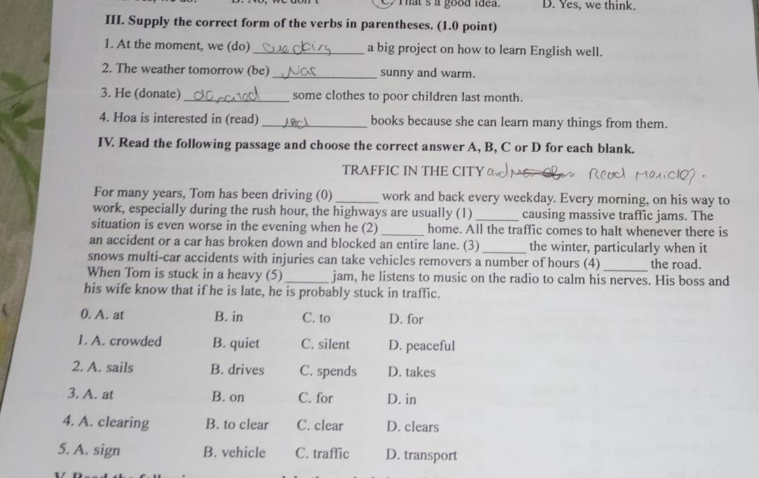 That s a good idea. D. Yes, we think.
III. Supply the correct form of the verbs in parentheses. (1.0 point)
1. At the moment, we (do)_ a big project on how to learn English well.
2. The weather tomorrow (be)_ sunny and warm.
3. He (donate)_ some clothes to poor children last month.
4. Hoa is interested in (read) _books because she can learn many things from them.
IV. Read the following passage and choose the correct answer A, B, C or D for each blank.
TRAFFIC IN THE CITY M6.C
For many years, Tom has been driving (0)_ work and back every weekday. Every morning, on his way to
work, especially during the rush hour, the highways are usually (1) _causing massive traffic jams. The
situation is even worse in the evening when he (2) _home. All the traffic comes to halt whenever there is
an accident or a car has broken down and blocked an entire lane. (3)_ the winter, particularly when it
snows multi-car accidents with injuries can take vehicles removers a number of hours (4) the road.
When Tom is stuck in a heavy (5)_ jam, he listens to music on the radio to calm his nerves. His boss and
his wife know that if he is late, he is probably stuck in traffic.
0. A. at B. in C. to D. for
1. A. crowded B. quiet C. silent D. peaceful
2. A. sails B. drives C. spends D. takes
3. A. at B. on C. for D. in
4. A. clearing B. to clear C. clear D. clears
5. A. sign B. vehicle C. traffic D. transport