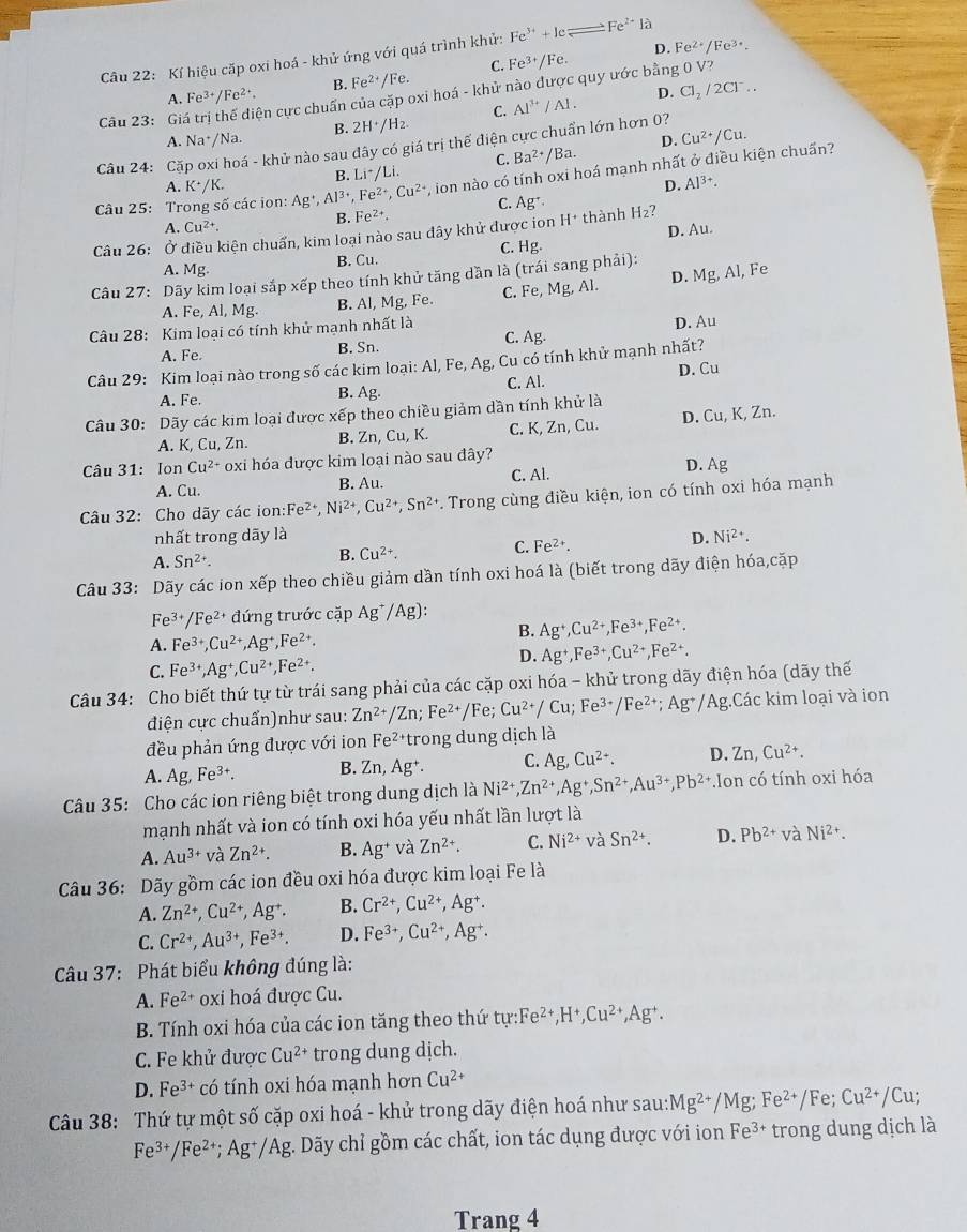 Kí hiệu cặp oxi hoá - khử ứng với quá trình khử: Fe^(3+)+Icleftharpoons Fe^(2+)la
C. Fe^(3+)/Fe. D. Fe^(2+)/Fe^(3+).
A. Fe^(3+)/Fe^(2+). B. Fe^(2+)/Fe
cận cực chuẩn của cặp oxi hoá - khử nào được quy ước bằng 0 V?
Câu 23: Gi Al^(3+)/Al. D. Cl_2/2Cl^-..
C.
B. 2H^+/H_2
A. Na*/Na. D. Cu^(2+)/Cu.
Câu 24: Cặp oxi hoá - khử nào sau đây có giá trị thể điện cực chuẩn lớn hơn 0?
C. Ba^(2+)/Ba.
B. Li^+/Li.
Câu 25: Trong số các ion: Ag^+ Al^(3+),Fe^(2+),Cu^(2+) , ion nào có tính oxi hoá mạnh nhất ở điều kiện chuấn?
A. K^+/K. D. Al^(3+).
B. Fe^(2+). C. Ag^+·
A. Cu^(2+). D. Au.
Câu 26: Ở điều kiện chuẩn, kim loại nào sau đây khử được ion H^+ thành H_2?
C. Hg
A. Mg B. Cu.
Câu 27: Dãy kim loại sắp xếp theo tính khử tăng dần là (trái sang phải): Fe
A. Fe, Al, Mg. B. Al, Mg, Fe. C. Fe,Mg. Al. D. Mg,Al,
Câu 28: Kim loại có tính khử mạnh nhất là
C.
A. Fe. B. Sn. Ag. D. Au
Câu 29: Kim loại nào trong số các kim loại: Al, Fe, Ag, Cu có tính khử mạnh nhất?
A. Fe. C. Al. D. Cu
B. As J
Câu 30: Dãy các kim loại được xếp theo chiều giảm dần tính khử là
A. K, Cu, Zn. B. Zn, Cu, K. C. K, Zn, Cu. D. Cu, K, Zn.
Câu 31: Ion Cu^(2+) oxi hóa được kim loại nào sau đây? D. Ag
A. Cu. B. Au. C. Al.
Câu 32: Cho dãy các ion: Fe^(2+),Ni^(2+),Cu^(2+),Sn^(2+) *. Trong cùng điều kiện, ion có tính oxi hóa mạnh
nhất trong dãy là D. Ni^(2+).
A. Sn^(2+).
B. Cu^(2+). C. Fe^(2+).
Câu 33: Dãy các ion xếp theo chiều giảm dần tính oxi hoá là (biết trong dãy điện hóa,cặp
Fe^(3+)/Fe^(2+) đứng trước cặp Ag^+/Ag):
B. Ag^+,Cu^(2+),Fe^(3+),Fe^(2+).
A. Fe^(3+),Cu^(2+),Ag^+,Fe^(2+).
C. Fe^(3+),Ag^+,Cu^(2+),Fe^(2+).
D. Ag^+,Fe^(3+),Cu^(2+),Fe^(2+).
Câu 34: Cho biết thứ tự từ trái sang phải của các cặp oxi hóa - khử trong dãy điện hóa (dãy thế
điện cực chuẩn)như sau: Zn^(2+)/Zn;Fe^(2+)/Fe;Cu^(2+)/Cu;Fe^(3+)/Fe^(2+);Ag^+/Ag;Các kim loại và ion
đều phản ứng được với ion Fe^(2+) *trong dung dịch là
A. Ag,Fe^(3+). B. Zn,Ag^+. C. Ag,Cu^(2+). D. Zn,Cu^(2+).
Câu 35: Cho các ion riêng biệt trong dung dịch là Ni^(2+),Zn^(2+),Ag^+,Sn^(2+),Au^(3+),Pb^(2+).Io n có tính oxi hóa
mạnh nhất và ion có tính oxi hóa yếu nhất lần lượt là
A. Au^(3+) và Zn^(2+). B. Ag^+ và Zn^(2+). C. Ni^(2+) và Sn^(2+). D. Pb^(2+) và Ni^(2+).
Câu 36: Dãy gồm các ion đều oxi hóa được kim loại Fe là
A. Zn^(2+),Cu^(2+),Ag^+. B. Cr^(2+),Cu^(2+),Ag^+.
C. Cr^(2+),Au^(3+),Fe^(3+). D. Fe^(3+),Cu^(2+),Ag^+.
Câu 37: Phát biểu không đúng là:
A. Fe^(2+) oxi hoá được Cu.
B. Tính oxi hóa của các ion tăng theo thứ tur:Fe^(2+),H^+,Cu^(2+),Ag^+.
C. Fe khử được Cu^(2+) trong dung dịch.
D. Fe^(3+) có tính oxi hóa mạnh hơn Cu^(2+)
Câu 38: Thứ tự một số cặp oxi hoá - khử trong dãy điện hoá như sau: Mg^(2+)/Mg;Fe^(2+)/Fe;Cu^(2+)/Cu;
Fe^(3+)/Fe^(2+);Ag^+/Ag :. Dãy chỉ gồm các chất, ion tác dụng được với ion Fe^(3+) trong dung dịch là
Trang 4