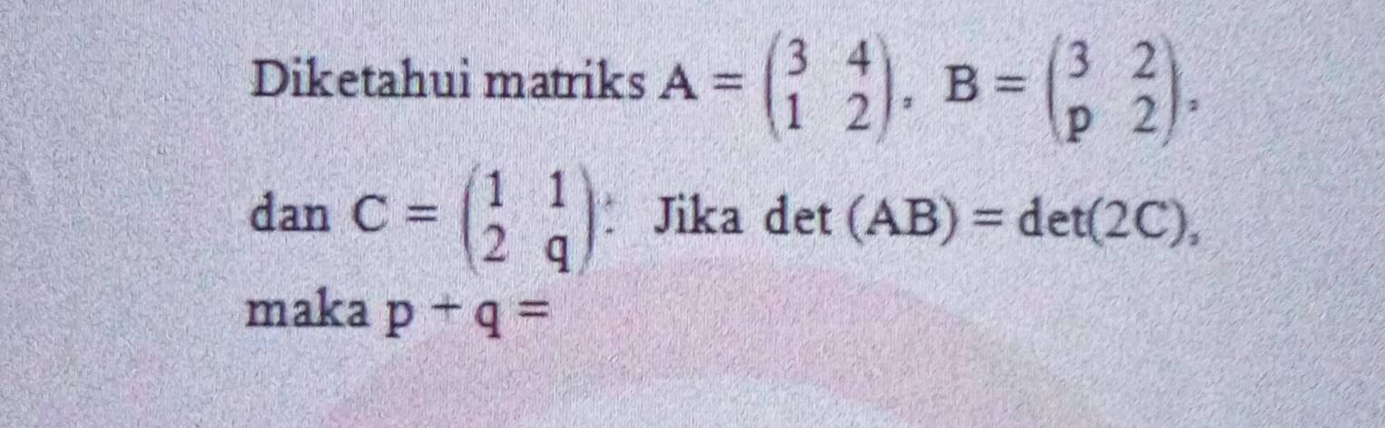 Diketahui matriks A=beginpmatrix 3&4 1&2endpmatrix , B=beginpmatrix 3&2 p&2endpmatrix , 
dan C=beginpmatrix 1&1 2&qendpmatrix Jika det (AB)=det(2C), 
maka p+q=