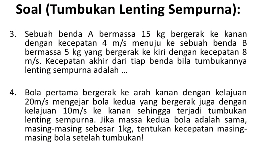 Soal (Tumbukan Lenting Sempurna): 
3. Sebuah benda A bermassa 15 kg bergerak ke kanan 
dengan kecepatan 4 m/s menuju ke sebuah benda B 
bermassa 5 kg yang bergerak ke kiri dengan kecepatan 8
m/s. Kecepatan akhir dari tiap benda bila tumbukannya 
lenting sempurna adalah ... 
4. Bola pertama bergerak ke arah kanan dengan kelajuan
20m/s mengejar bola kedua yang bergerak juga dengan 
kelajuan 10m/s ke kanan sehingga terjadi tumbukan 
lenting sempurna. Jika massa kedua bola adalah sama, 
masing-masing sebesar 1kg, tentukan kecepatan masing- 
masing bola setelah tumbukan!