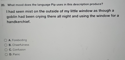 What mood does the language Pip uses in this description produce?
I had seen mist on the outside of my little window as though a
goblin had been crying there all night and using the window for a
handkerchief.
A. Foreboding
B. Cheerfulness
C. Confusion
D. Panic