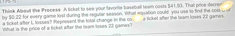 1.7.PS-15 
Think About the Process A ticket to see your favorite baseball team costs $41.93. That price decre? 
by $0.22 for every game lost during the regular season. What equation could you use to find the cost C of 
a ticket after L losses? Represent the total change in the cos a ticket after the team loses 22 games. 
What is the price of a ticket after the team loses 22 games?