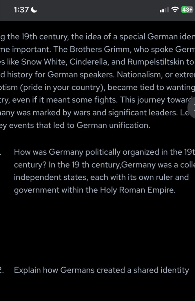 1:37 434 
g the 19th century, the idea of a special German iden 
ne important. The Brothers Grimm, who spoke Germ 
s like Snow White, Cinderella, and Rumpelstiltskin to 
d history for German speakers. Nationalism, or extrer 
otism (pride in your country), became tied to wanting 
:ry, even if it meant some fights. This journey towarr' 
any was marked by wars and significant leaders. Le 
ey events that led to German unification. 
How was Germany politically organized in the 19t 
century? In the 19 th century,Germany was a colle 
independent states, each with its own ruler and 
government within the Holy Roman Empire. 
2. Explain how Germans created a shared identity