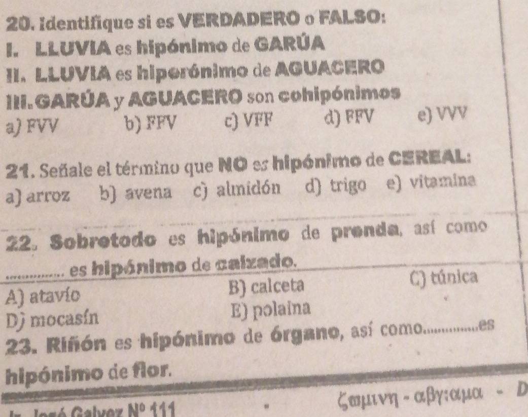 Identifique si es VERDADERO o FALSO:
I. LLUVIA es hipónimo de GARÚA
II. LLUVIA es hiporónimo de AGUACERO
III.GARÚA y AGUACERO son cohipónimos
a) FVV b) FFV c) VFF d) FFV e) VVV
21. Señale el término que NO es hipónimo de CEREAL:
a) arroz b) avena c) almidón d) trigo e) vitamina
22. Sobretodo es hipónimo de prenda, así como
es hipánimo de calzado.
A) atavío B) calceta C) túnica
Dj mocasín E) polaina
23. Riñón es hipónimo de órgano, así como..................es
hipónimo de flor.
Josó Galvoz N° 111
,
ζαμινη - αβγ: αμα D