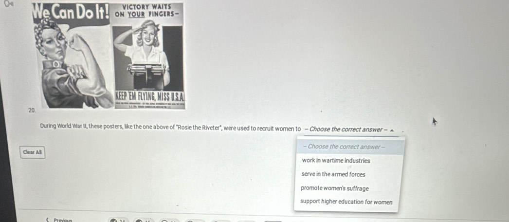 CTORY WAITS
We Can Do It!
During World War II, these posters, like the one above of "Rosie the Riveter", were used to recruit women to - Choose the correct answer - ▲
- Choose the correct answer --
Clear All
work in wartime industries
serve in the armed forces
promote women's suffrage
support higher education for women
Prexio