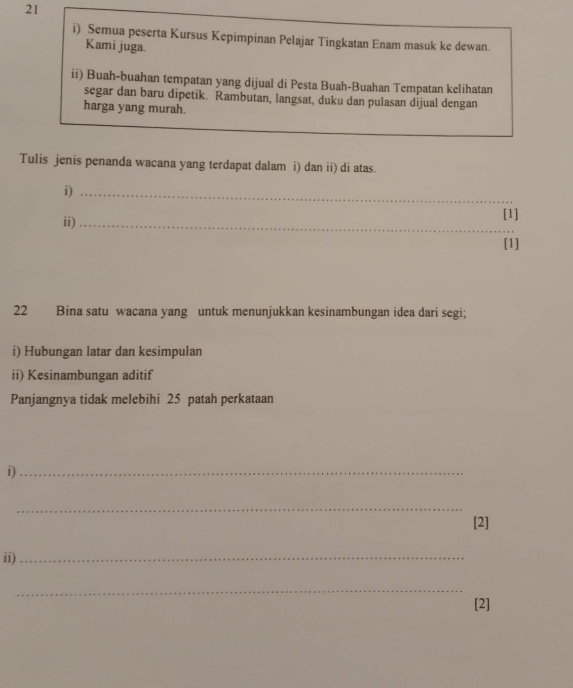 Semua peserta Kursus Kepimpinan Pelajar Tingkatan Enam masuk ke dewan. 
Kami juga. 
ii) Buah-buahan tempatan yang dijual di Pesta Buah-Buahan Tempatan kelihatan 
segar dan baru dipetik. Rambutan, langsat, duku dan pulasan dijual dengan 
harga yang murah. 
Tulis jenis penanda wacana yang terdapat dalam i) dan ii) di atas. 
i)_ 
ii)_ 
[1] 
[1] 
22 Bina satu wacana yang untuk menunjukkan kesinambungan idea dari segi; 
i) Hubungan latar dan kesimpulan 
ii) Kesinambungan aditif 
Panjangnya tidak melebihi 25 patah perkataan 
i)_ 
_ 
[2] 
ii)_ 
_ 
[2]