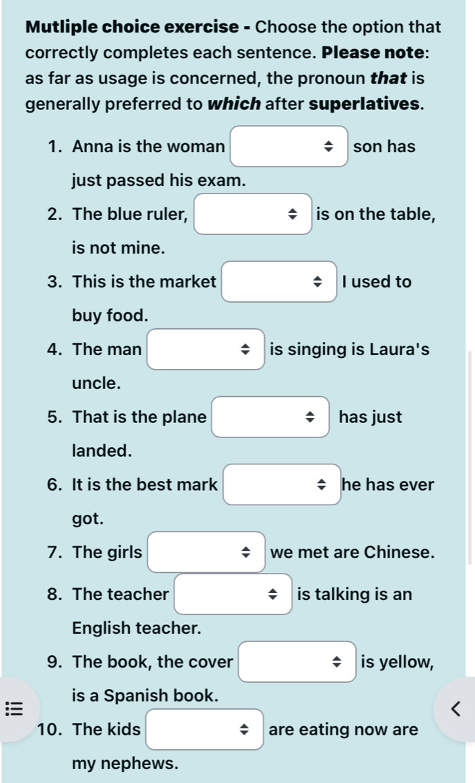 Mutliple choice exercise - Choose the option that 
correctly completes each sentence. Please note: 
as far as usage is concerned, the pronoun that is 
generally preferred to which after superlatives. 
1. Anna is the woman son has 
just passed his exam. 
2. The blue ruler, is on the table, 
is not mine. 
3. This is the market I used to 
buy food. 
4. The man is singing is Laura's 
uncle. 
5. That is the plane has just 
landed. 
6. It is the best mark he has ever 
got. 
7. The girls we met are Chinese. 
8. The teacher is talking is an 
English teacher. 
9. The book, the cover is yellow, 
is a Spanish book. 
10. The kids are eating now are 
my nephews.