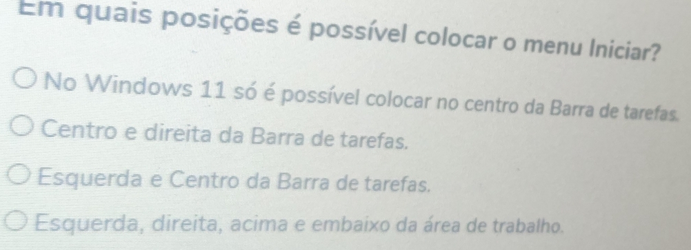 Em quais posições é possível colocar o menu Iniciar?
No Windows 11 só é possível colocar no centro da Barra de tarefas.
Centro e direita da Barra de tarefas.
Esquerda e Centro da Barra de tarefas.
Esquerda, direita, acima e embaixo da área de trabalho.