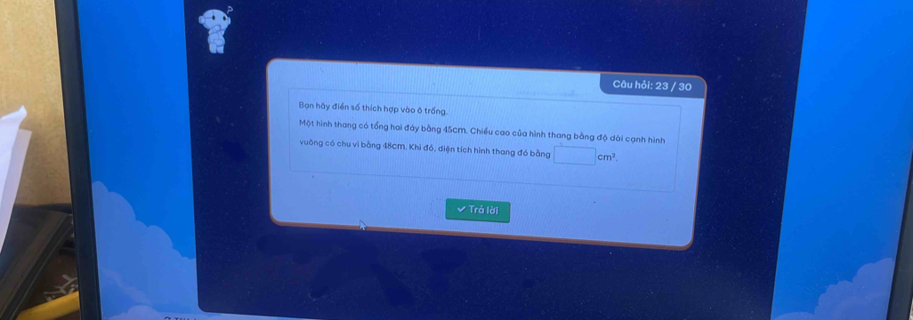 Câu hỏi: 23 / 30 
Bạn hãy điển số thích hợp vào ô trống. 
Một hình thang có tổng hai đáy bằng 45cM. Chiếu cao của hình thang bằng độ dài cạnh hình 
vuông có chu vi bằng 48cM, Khi đó, diện tích hình thang đó bằng □ cm^2. 
✔ Trả lời