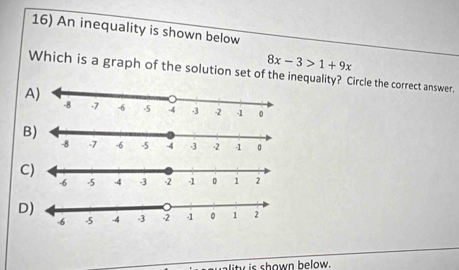 An inequality is shown below
8x-3>1+9x
Which is a graph of the solution set of the inequality? Circle the correct answer.
A
B
C
D
ality is shown below.