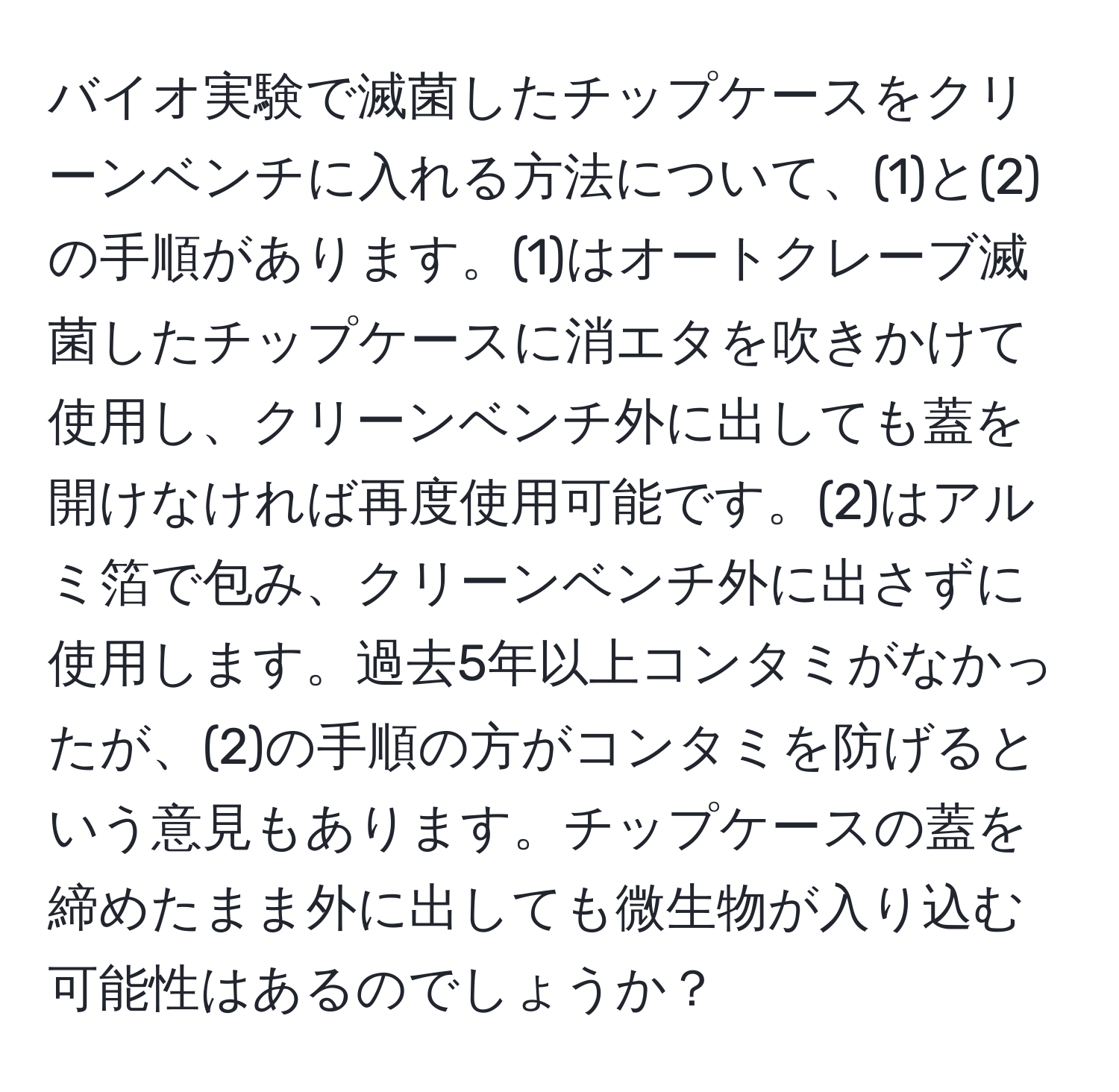 バイオ実験で滅菌したチップケースをクリーンベンチに入れる方法について、(1)と(2)の手順があります。(1)はオートクレーブ滅菌したチップケースに消エタを吹きかけて使用し、クリーンベンチ外に出しても蓋を開けなければ再度使用可能です。(2)はアルミ箔で包み、クリーンベンチ外に出さずに使用します。過去5年以上コンタミがなかったが、(2)の手順の方がコンタミを防げるという意見もあります。チップケースの蓋を締めたまま外に出しても微生物が入り込む可能性はあるのでしょうか？