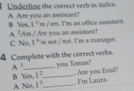 Underline the correct verb in italics. 
A Are you an assistant? 
B Yes, 1^1m/am. I'm an office assistant. 
A m you an assistant? 
C No, I^3 'm not / not. I'm a manager. 
4 Complete with the correct verbs. 
A 1 _ you Tomas? 
B Yes, I^2 _ . Are you Enid? 
A No, I^3 _ , I'm Laura.