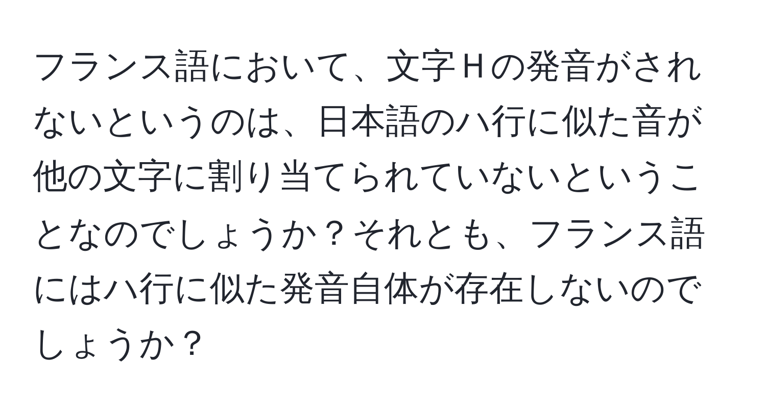 フランス語において、文字Ｈの発音がされないというのは、日本語のハ行に似た音が他の文字に割り当てられていないということなのでしょうか？それとも、フランス語にはハ行に似た発音自体が存在しないのでしょうか？