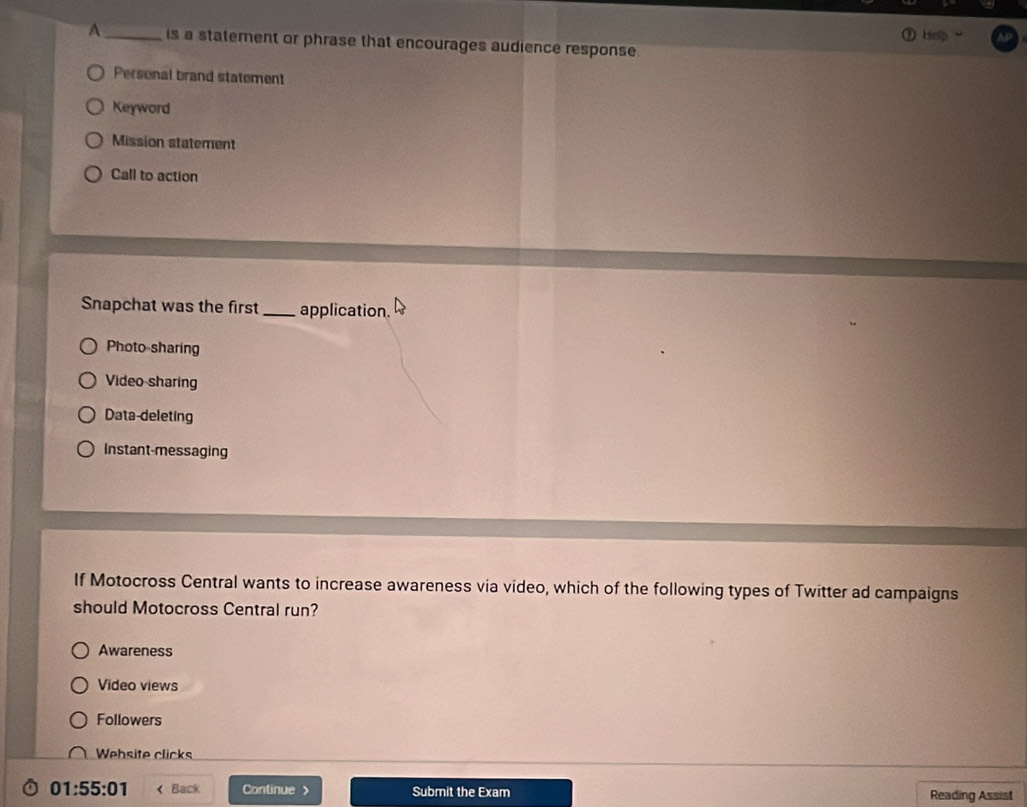 Help
A _is a statement or phrase that encourages audience response.
Personal brand statement
Keyword
Mission statement
Call to action
Snapchat was the first _application.
Photo-sharing
Video-sharing
Data-deleting
Instant-messaging
If Motocross Central wants to increase awareness via video, which of the following types of Twitter ad campaigns
should Motocross Central run?
Awareness
Video views
Followers
Wehsite clicks
01:55:01 < Back Continue > Submit the Exam Reading Assist