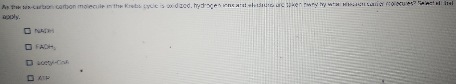 As the six-carbon carbon molecule in the Krebs cycle is oxidized, hydrogen ions and electrons are taken away by what electron carrier molecules? Select all that
apply.
NADH
FADH_2
acetyl-CoA
ATP