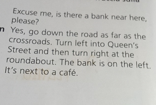 Excuse me, is there a bank near here, 
please? 
n Yes, go down the road as far as the 
crossroads. Turn left into Queen's 
Street and then turn right at the 
roundabout. The bank is on the left. 
It's next to a café.