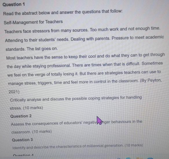 Read the abstract below and answer the questions that follow: 
Self-Management for Teachers 
Teachers face stressors from many sources. Too much work and not enough time. 
Attending to their students' needs. Dealing with parents. Pressure to meet academic 
standards. The list goes on. 
Most teachers have the sense to keep their cool and do what they can to get through 
the day while staying professional. There are times when that is difficult. Sometimes 
we feel on the verge of totally losing it. But there are strategies teachers can use to 
manage stress, triggers, time and feel more in control in the classroom. (By Peyton, 
2021) 
Critically analyse and discuss the possible coping strategies for handling 
stress. (10 marks) 
Question 2 
Assess the consequences of educators' negative enger behaviours in the 
classroom. (10 marks) 
Question 3 
Identify and describe the characteristics of millennial generation. (10 marks) 
Nuaction A