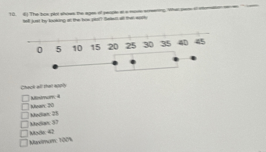 The box plot shows the ages of people at a movie screeti
tell just by looking at the box plot? Select all that apply
0 5 10 15 20 25 30 35 40 45
Check all that apply
Minimum: 4
Mean: 20
Median: 25
Median: 37
Mode: 42
Maximum: 100%