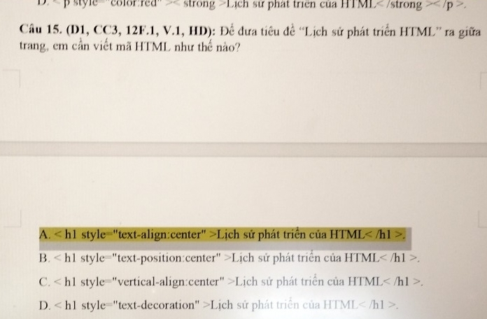 D. Lịch sử phát triển của HTML.
Câu 15. (D1, CC3, 12F.1, V.1, HD): Để đưa tiêu đề “Lịch sử phát triển HTML” ra giữa
trang, em cần viết mã HTML như thế nào?
A. style="text-align:center" >Lịch sử phát triển của HTML .
B. sty l_0 e="text-position:center" >Lịch sử phát triển của HTML .
C. style="vertical-align:center" >Lịch sử phát triển của HTML .
D. "text-decoration" >Lịch sử phát triển của HTML .