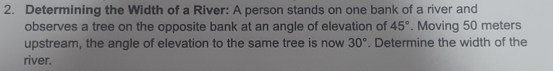 Determining the Width of a River: A person stands on one bank of a river and 
observes a tree on the opposite bank at an angle of elevation of 45°. Moving 50 meters
upstream, the angle of elevation to the same tree is now 30°. Determine the width of the 
river.